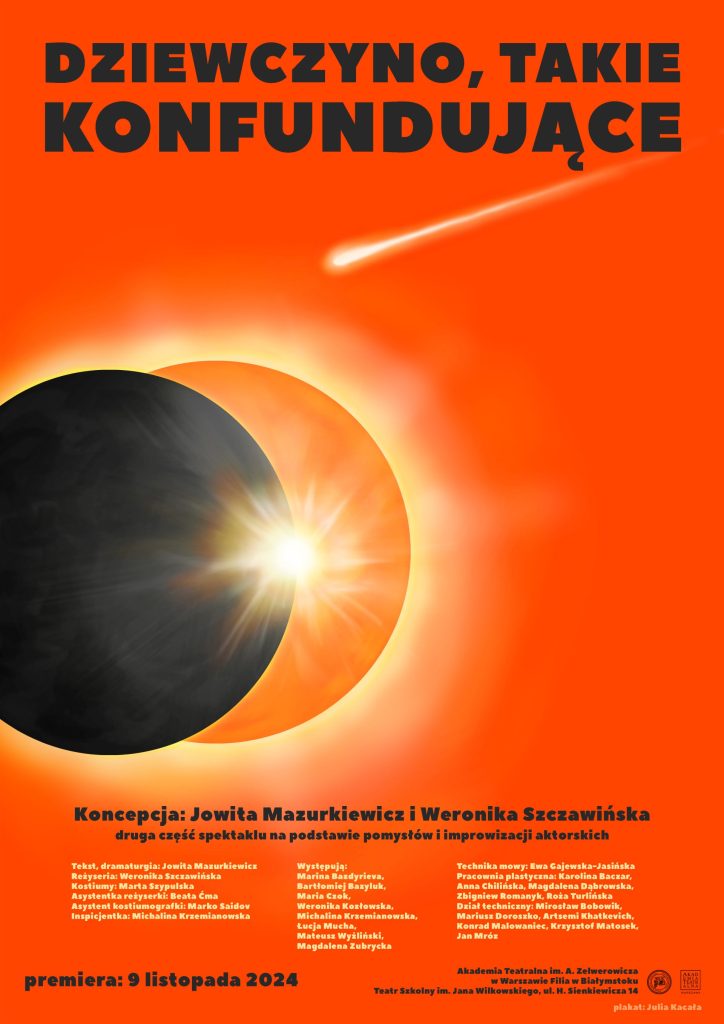 Plakatu spektaklu: na pomarańczowym tle duży napis: Dziewczyno, takie konfundujące, pod nim niewielka kometa z długim ogonem lecąca w stronę dwóch kulistych ciał niebieskich w kolorze czarnym i jaśniejszym pomarańczowym. Na dole strony lista realizatorów, data premiery oraz logotypy Akademii Teatralnej w Warszawie i Filii w Białymstoku